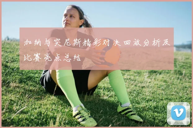加纳与突尼斯精彩对决回放分析及比赛亮点总结