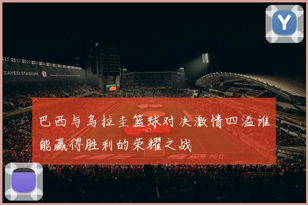 巴西与乌拉圭篮球对决激情四溢谁能赢得胜利的荣耀之战