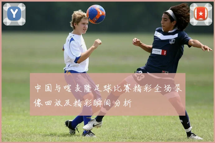 中国与喀麦隆足球比赛精彩全场录像回放及精彩瞬间分析