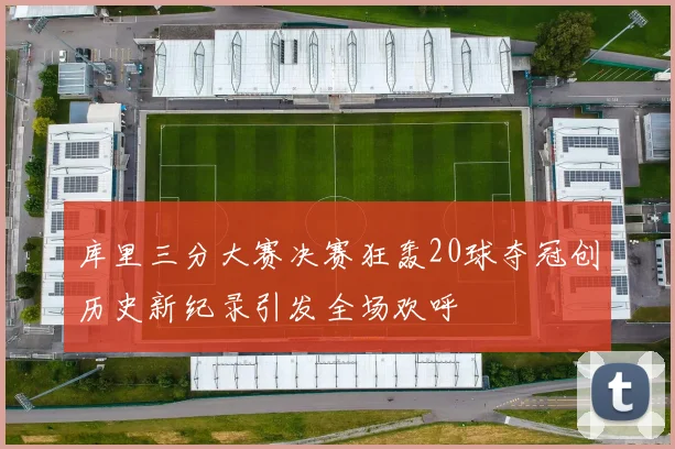 库里三分大赛决赛狂轰20球夺冠创历史新纪录引发全场欢呼