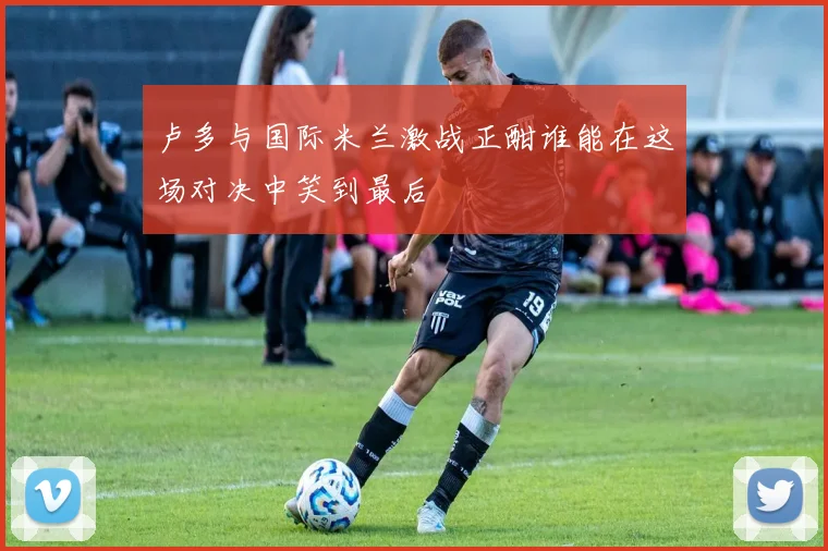 卢多与国际米兰激战正酣谁能在这场对决中笑到最后