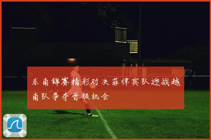 东南锦赛精彩对决菲律宾队迎战越南队争夺晋级机会