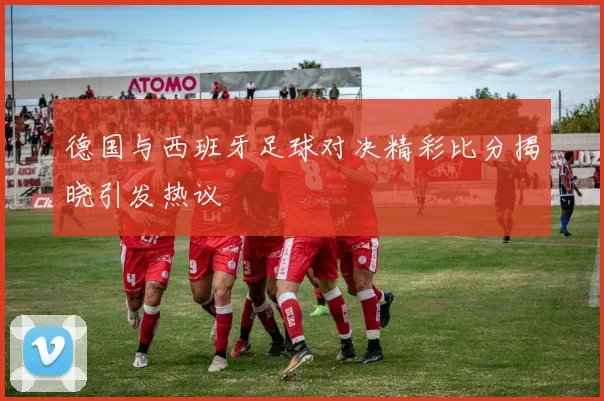德国与西班牙足球对决精彩比分揭晓引发热议