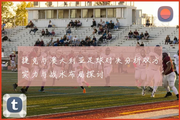 捷克与澳大利亚足球对决分析双方实力与战术布局探讨