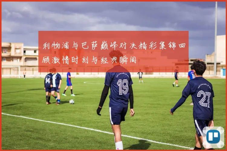 利物浦与巴萨巅峰对决精彩集锦回顾激情时刻与经典瞬间