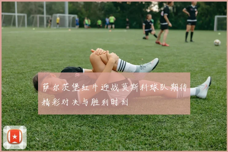 萨尔茨堡红牛迎战莫斯科球队期待精彩对决与胜利时刻